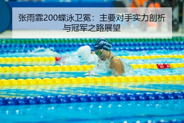 张雨霏200蝶泳卫冕：主要对手实力剖析与冠军之路展望